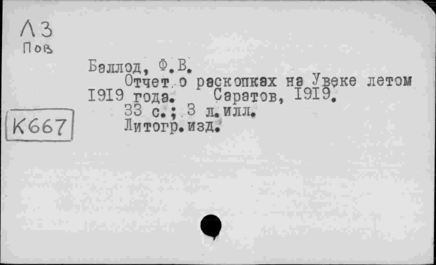 ﻿A3
Пой
К667
Бэлл од, Ф.В.	„
Отчет, о рэскопкэх на ./веке летом 1919 годэ. Саратов, 1919,
33 с. ;. 3 л. илл.
Литогр.изд/